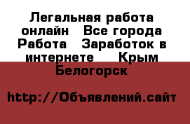 Легальная работа онлайн - Все города Работа » Заработок в интернете   . Крым,Белогорск